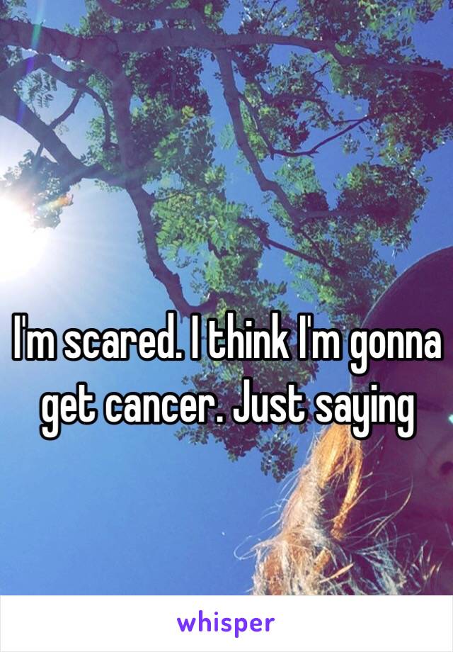 I'm scared. I think I'm gonna get cancer. Just saying