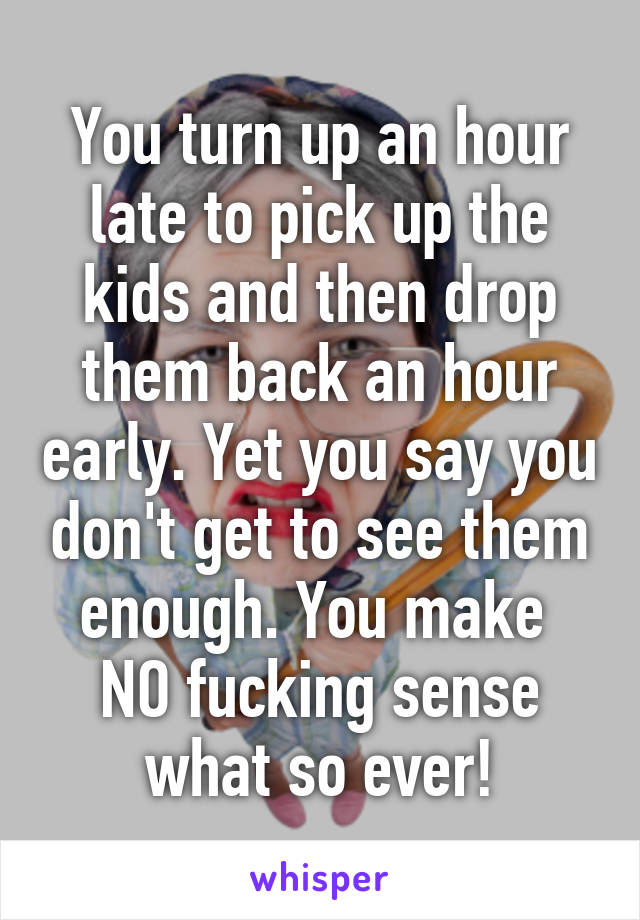 You turn up an hour late to pick up the kids and then drop them back an hour early. Yet you say you don't get to see them enough. You make  NO fucking sense what so ever!