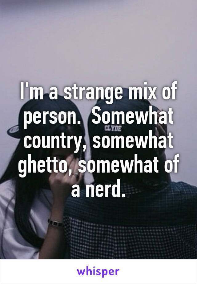 I'm a strange mix of person.  Somewhat country, somewhat ghetto, somewhat of a nerd.