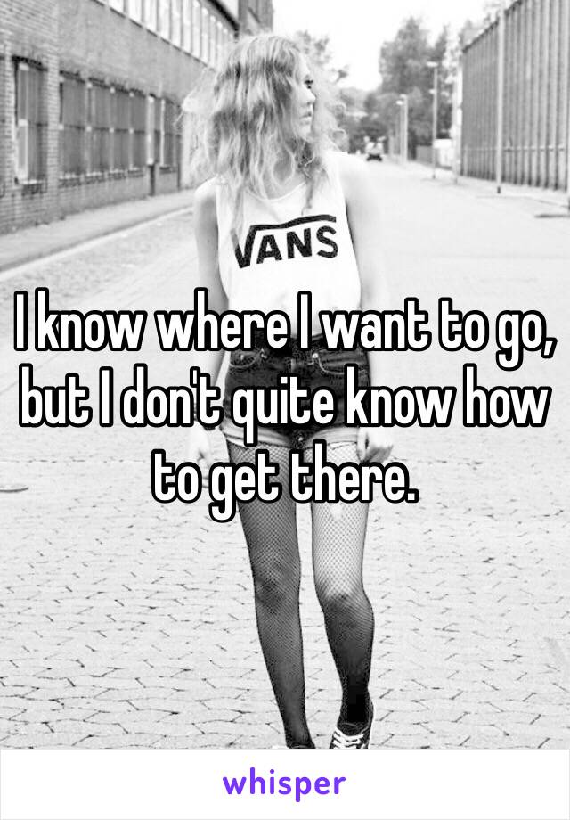 I know where I want to go, but I don't quite know how to get there.