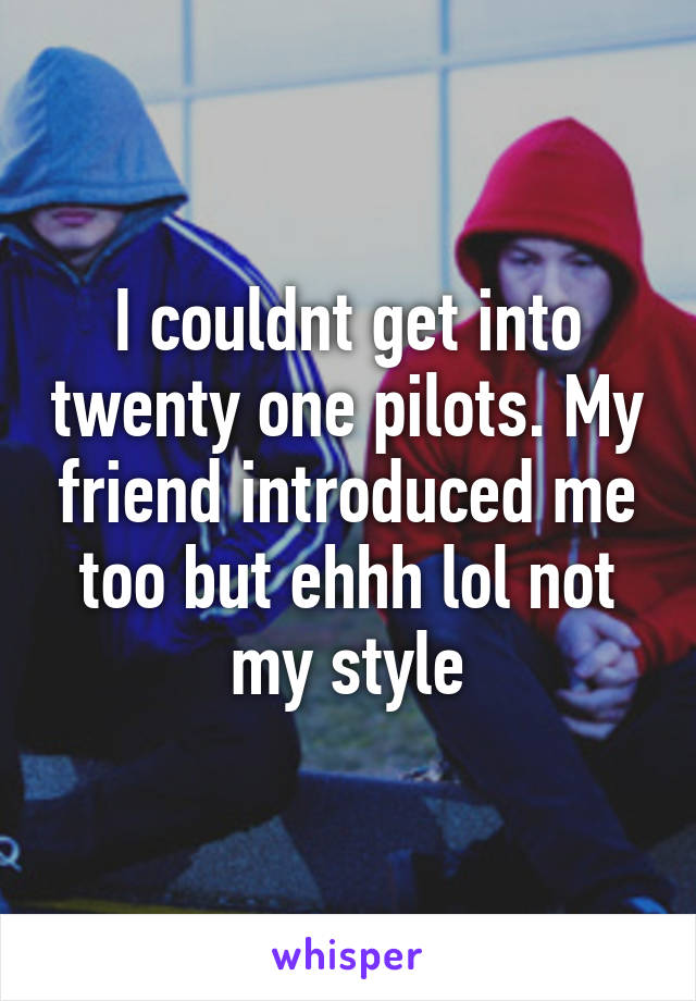 I couldnt get into twenty one pilots. My friend introduced me too but ehhh lol not my style