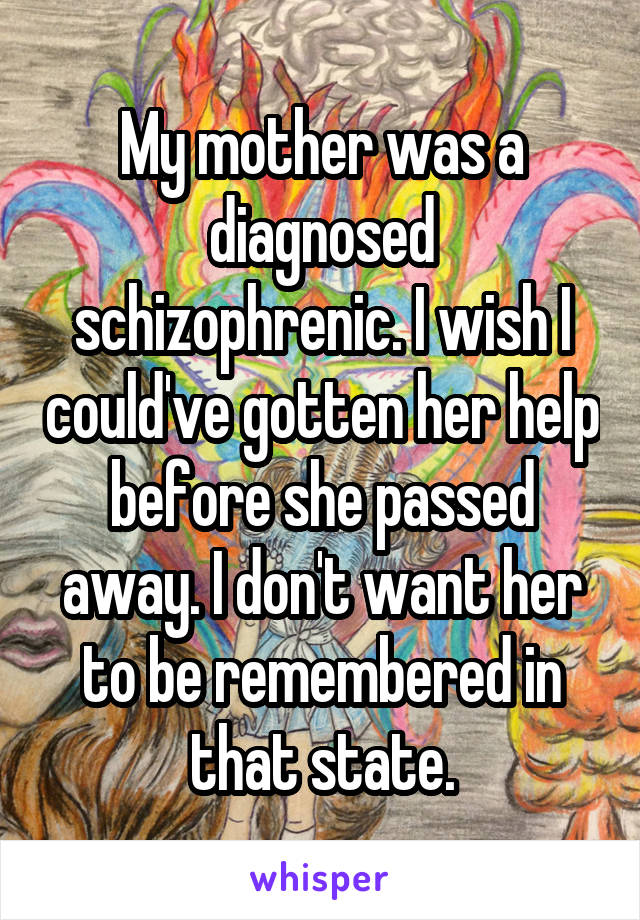 My mother was a diagnosed schizophrenic. I wish I could've gotten her help before she passed away. I don't want her to be remembered in that state.