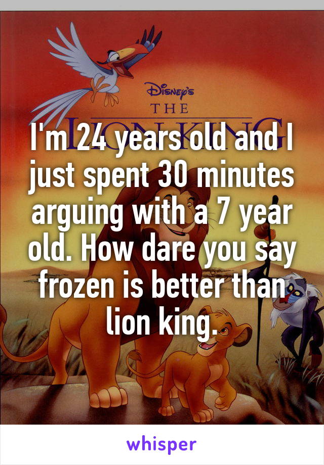 I'm 24 years old and I just spent 30 minutes arguing with a 7 year old. How dare you say frozen is better than lion king.