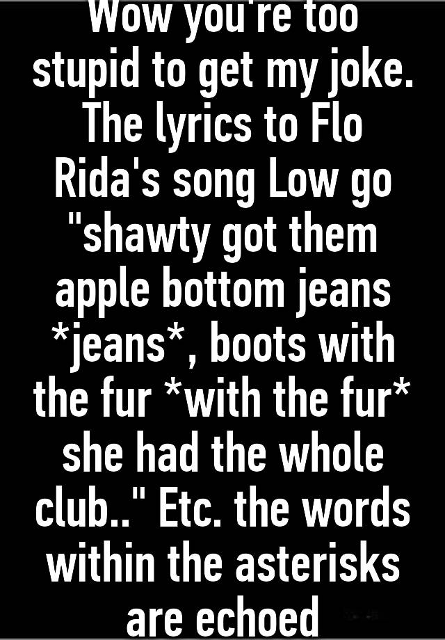 Wow you're too stupid to get my joke. The lyrics to Flo Rida's song Low go "shawty got them apple bottom jeans *jeans*, boots with the the fur* she had