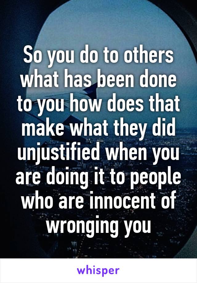 So you do to others what has been done to you how does that make what they did unjustified when you are doing it to people who are innocent of wronging you