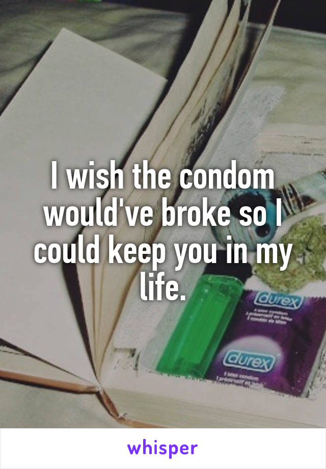I wish the condom would've broke so I could keep you in my life.
