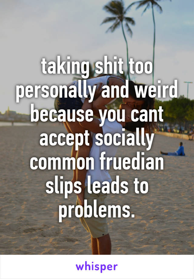 taking shit too personally and weird because you cant accept socially common fruedian slips leads to problems.