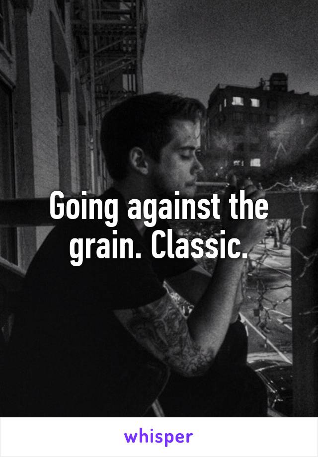 Going against the grain. Classic.