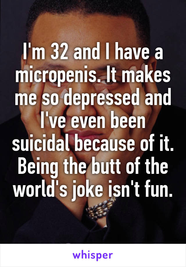 I'm 32 and I have a micropenis. It makes me so depressed and I've even been suicidal because of it. Being the butt of the world's joke isn't fun. 