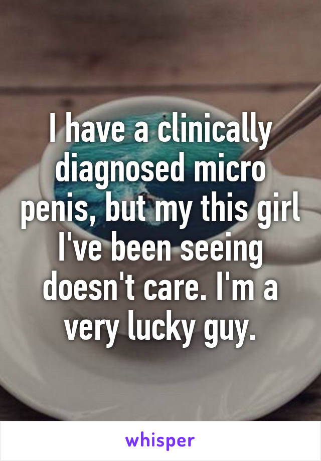 I have a clinically diagnosed micro penis, but my this girl I've been seeing doesn't care. I'm a very lucky guy.