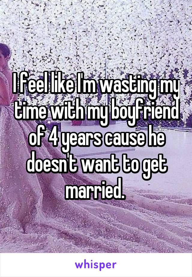 I feel like I'm wasting my time with my boyfriend of 4 years cause he doesn't want to get married. 