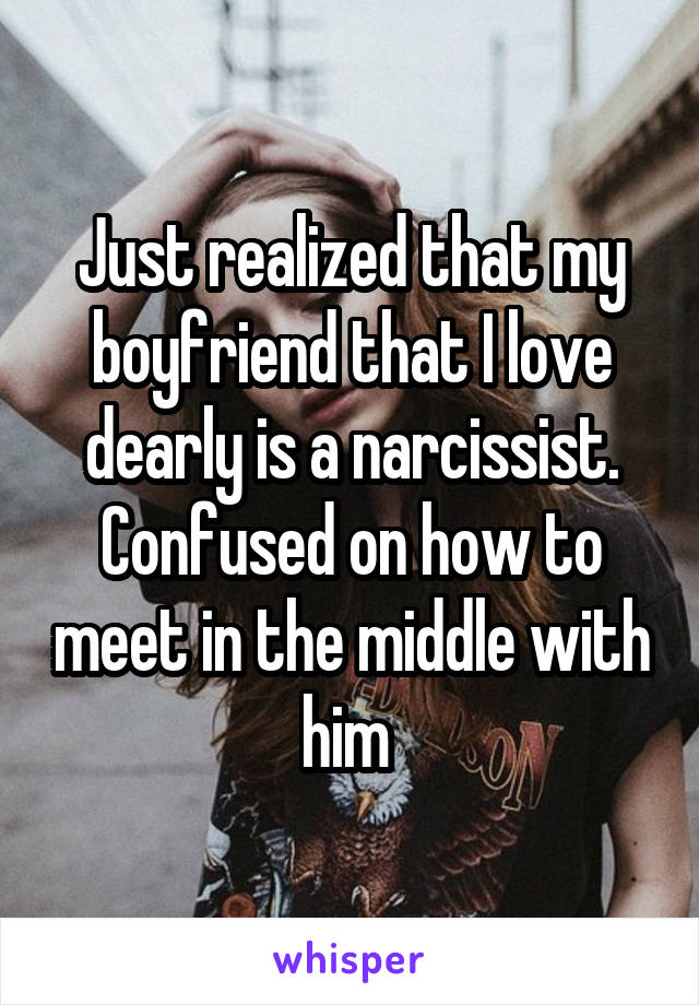 Just realized that my boyfriend that I love dearly is a narcissist. Confused on how to meet in the middle with him 