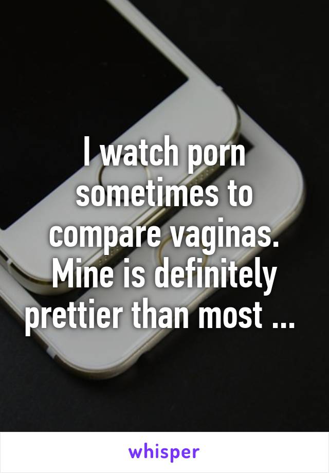 I watch porn sometimes to compare vaginas. Mine is definitely prettier than most ... 
