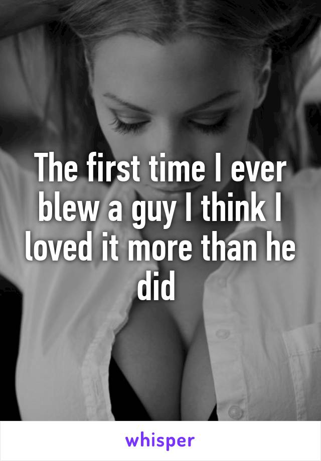 The first time I ever blew a guy I think I loved it more than he did 