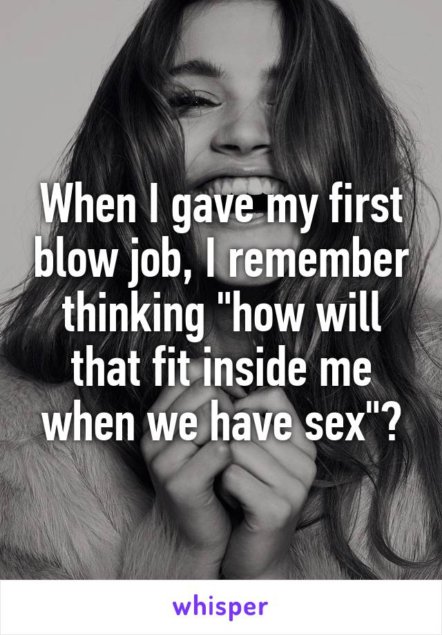 When I gave my first blow job, I remember thinking "how will that fit inside me when we have sex"?