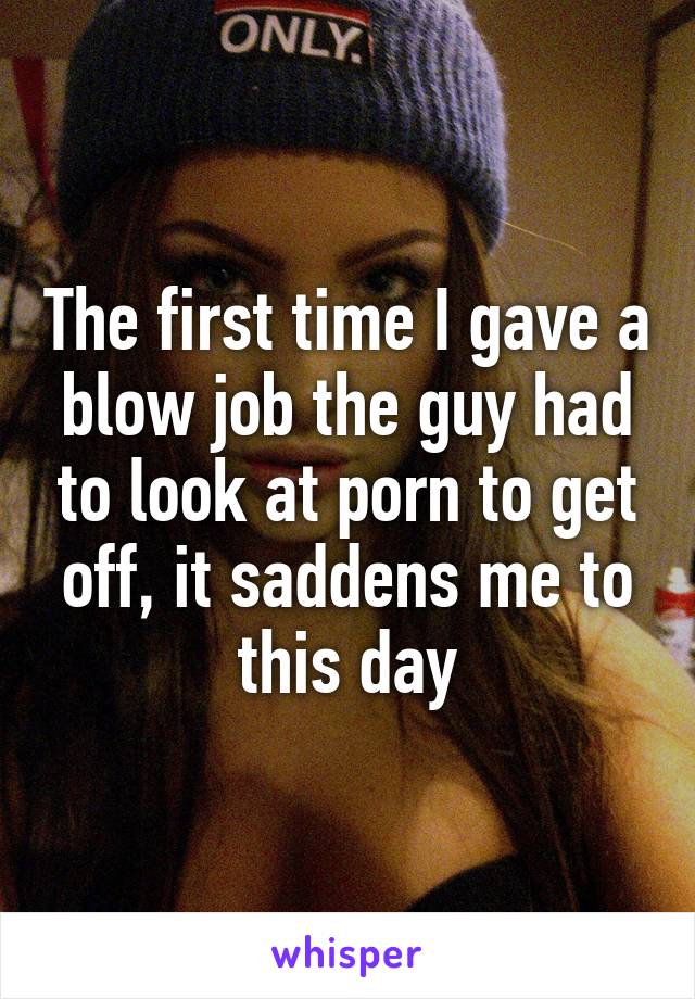 The first time I gave a blow job the guy had to look at porn to get off, it saddens me to this day