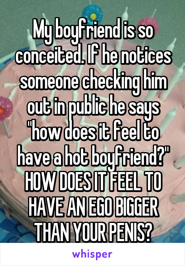 My boyfriend is so conceited. If he notices someone checking him out in public he says "how does it feel to have a hot boyfriend?" HOW DOES IT FEEL TO HAVE AN EGO BIGGER THAN YOUR PENIS?