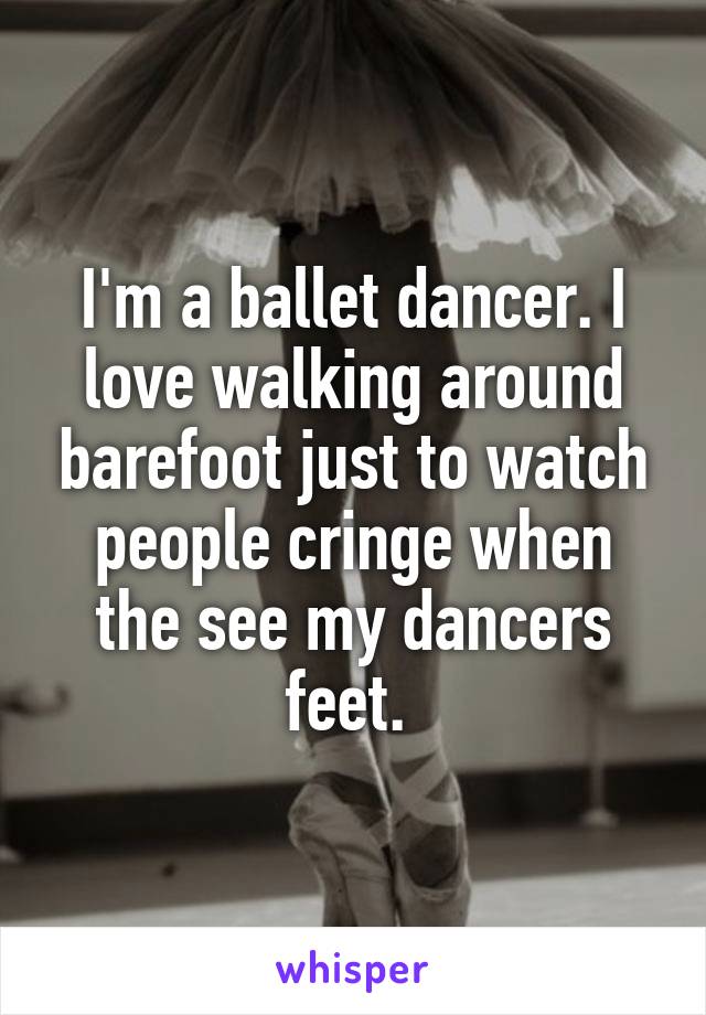 I'm a ballet dancer. I love walking around barefoot just to watch people cringe when the see my dancers feet. 