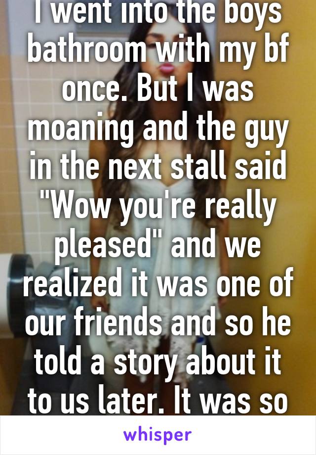 I went into the boys bathroom with my bf once. But I was moaning and the guy in the next stall said "Wow you're really pleased" and we realized it was one of our friends and so he told a story about it to us later. It was so awkward. 