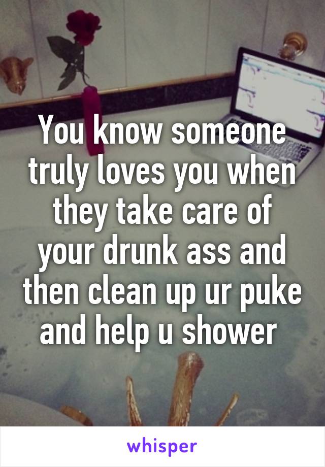 You know someone truly loves you when they take care of your drunk ass and then clean up ur puke and help u shower 