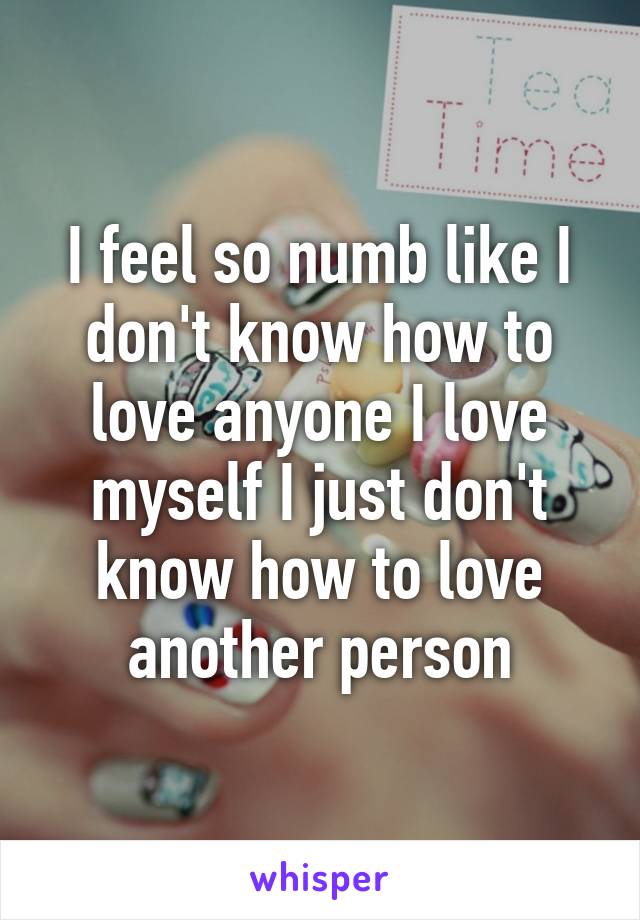 I feel so numb like I don't know how to love anyone I love myself I just don't know how to love another person