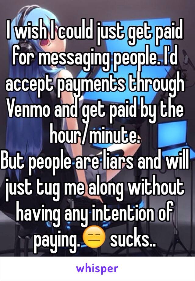 I wish I could just get paid for messaging people. I'd accept payments through Venmo and get paid by the hour/minute.
But people are liars and will just tug me along without having any intention of paying.😑 sucks..