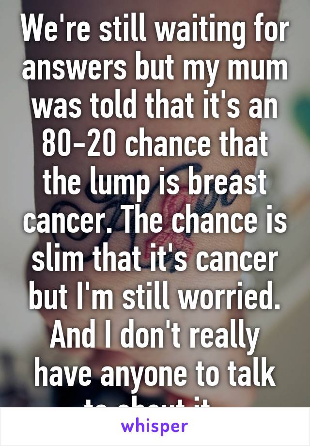 We're still waiting for answers but my mum was told that it's an 80-20 chance that the lump is breast cancer. The chance is slim that it's cancer but I'm still worried. And I don't really have anyone to talk to about it. 