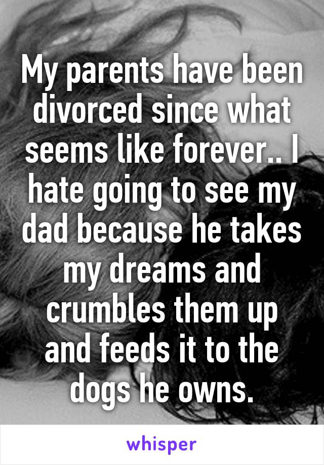 My parents have been divorced since what seems like forever.. I hate going to see my dad because he takes my dreams and crumbles them up and feeds it to the dogs he owns.