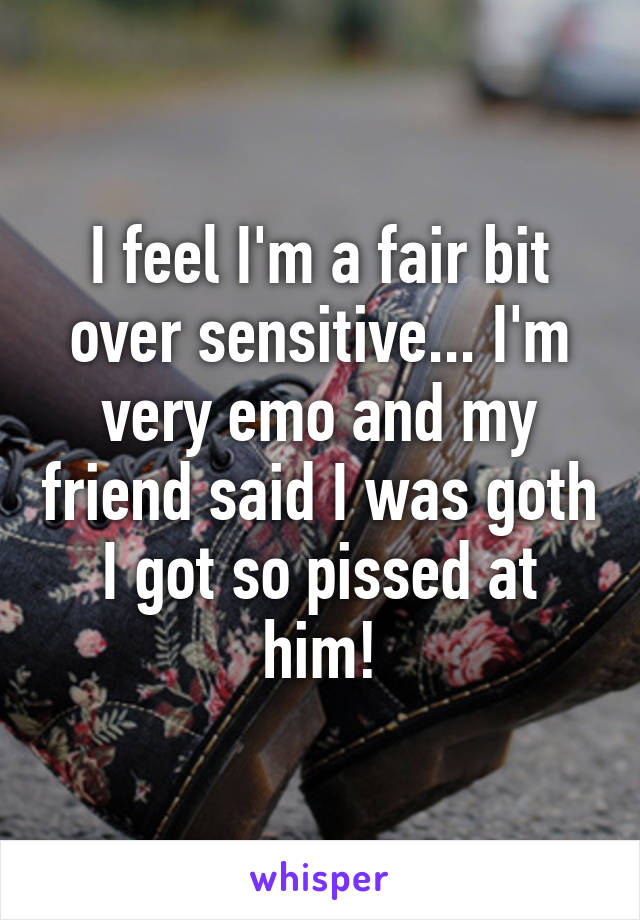 I feel I'm a fair bit over sensitive... I'm very emo and my friend said I was goth
I got so pissed at him!
