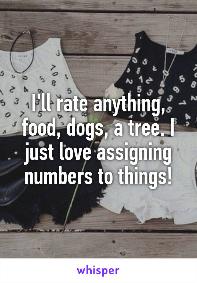 I'll rate anything, food, dogs, a tree. I just love assigning numbers to things!