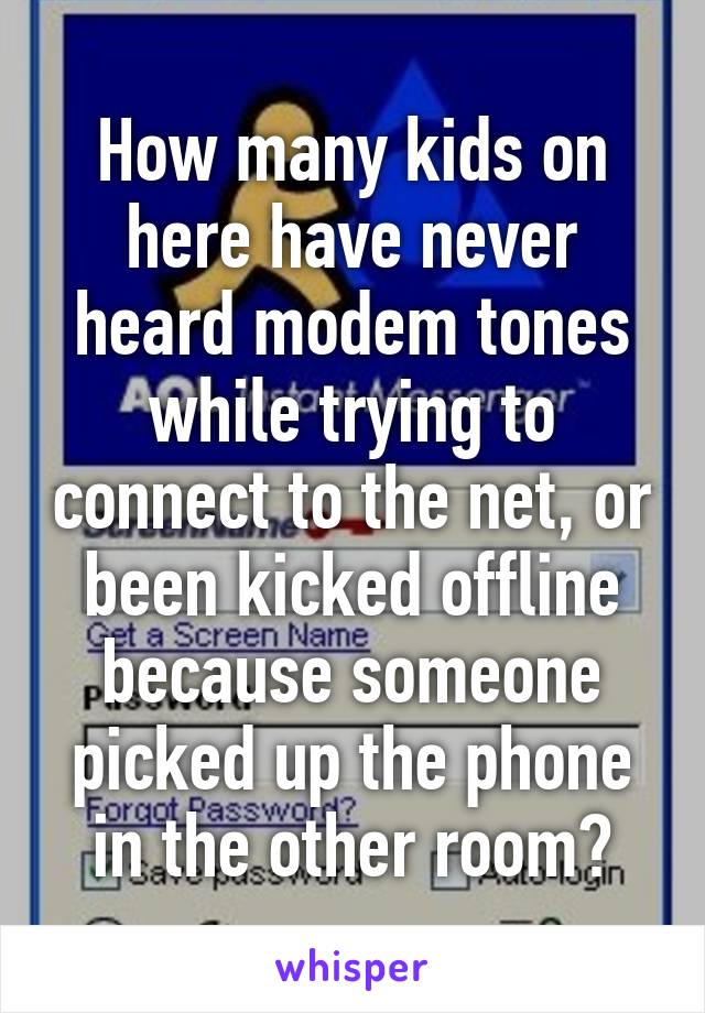 How many kids on here have never heard modem tones while trying to connect to the net, or been kicked offline because someone picked up the phone in the other room?