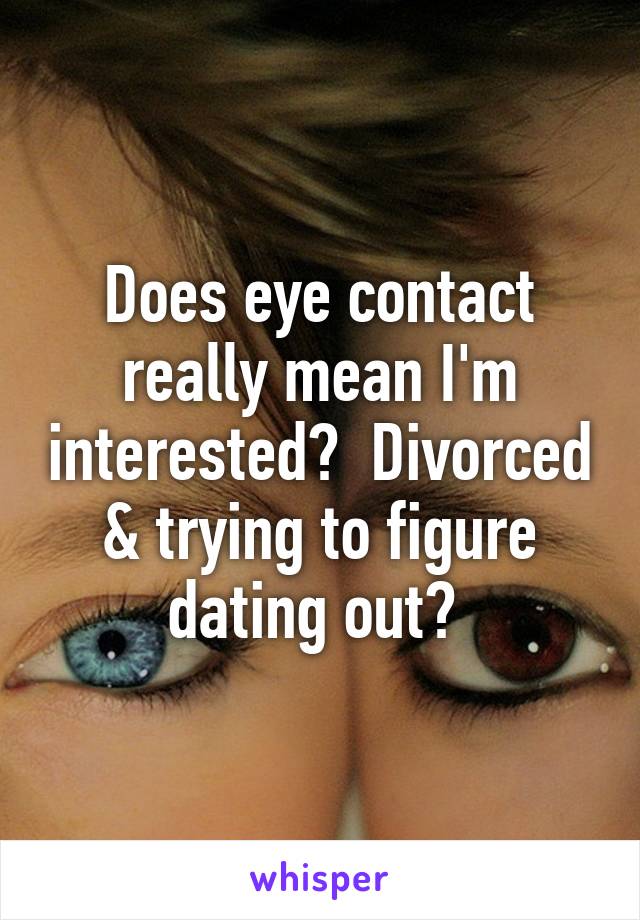 Does eye contact really mean I'm interested?  Divorced & trying to figure dating out? 