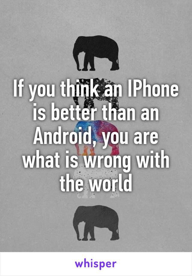 If you think an IPhone is better than an Android, you are what is wrong with the world