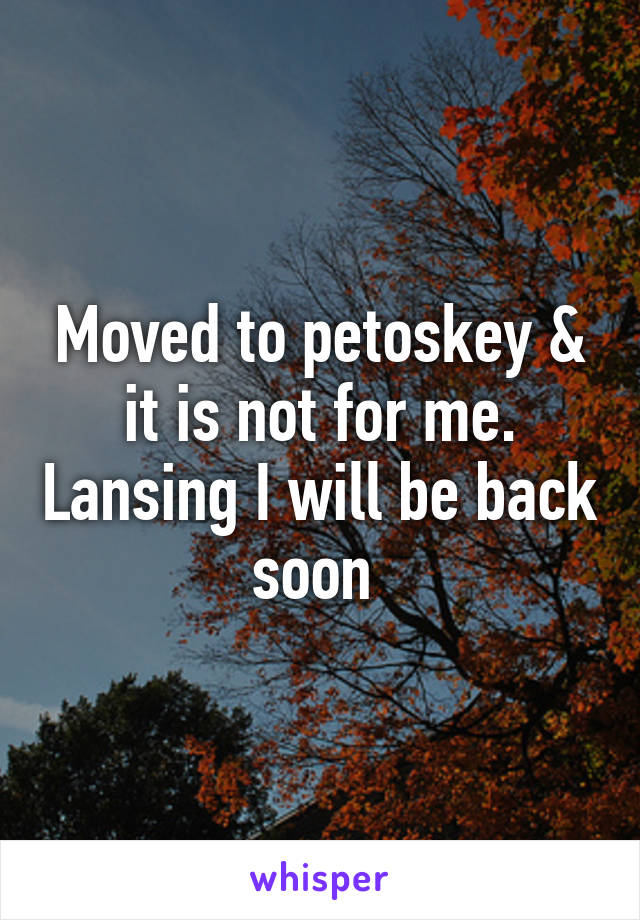 Moved to petoskey & it is not for me. Lansing I will be back soon 