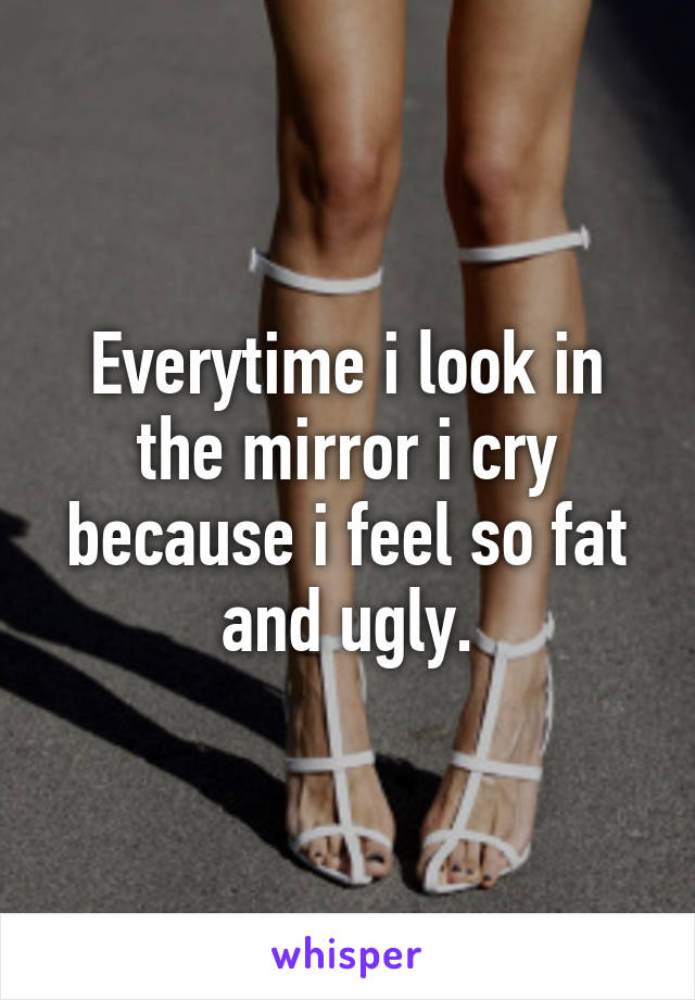 Everytime i look in the mirror i cry because i feel so fat and ugly.