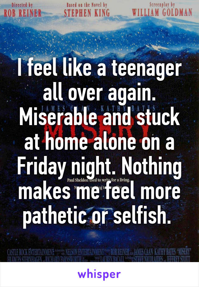 I feel like a teenager all over again. Miserable and stuck at home alone on a Friday night. Nothing makes me feel more pathetic or selfish. 