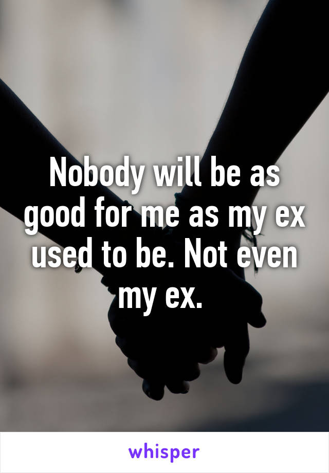 Nobody will be as good for me as my ex used to be. Not even my ex. 