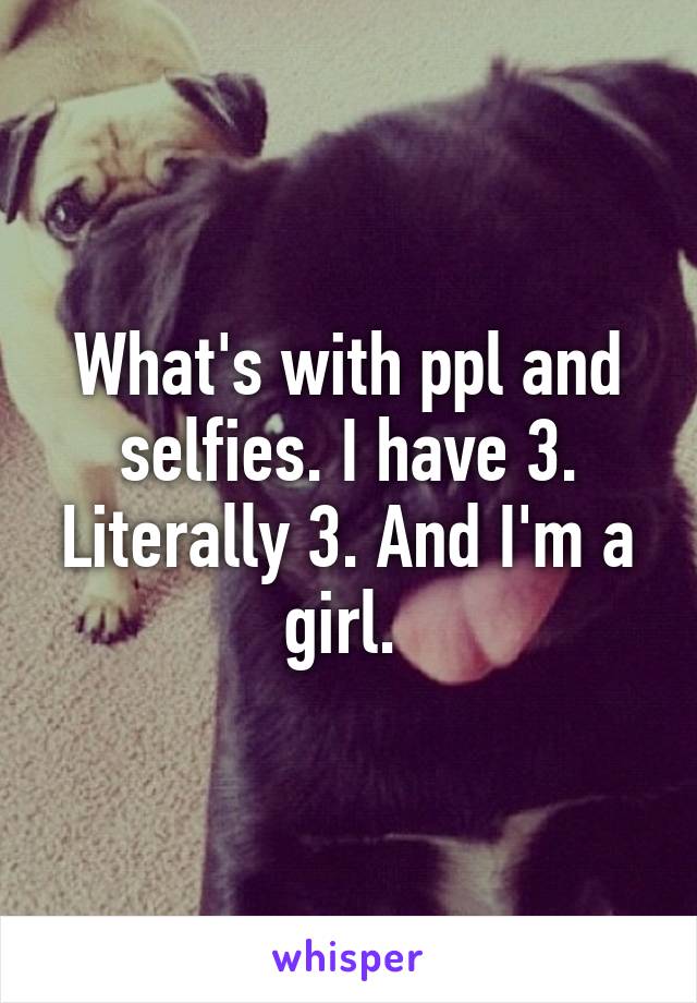 What's with ppl and selfies. I have 3. Literally 3. And I'm a girl. 
