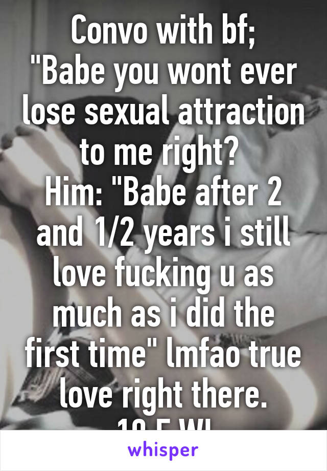 Convo with bf;
"Babe you wont ever lose sexual attraction to me right? 
Him: "Babe after 2 and 1/2 years i still love fucking u as much as i did the first time" lmfao true love right there.
19 F WI