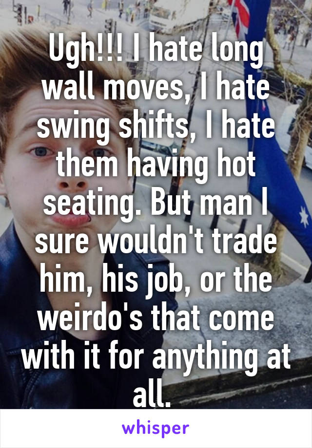 Ugh!!! I hate long wall moves, I hate swing shifts, I hate them having hot seating. But man I sure wouldn't trade him, his job, or the weirdo's that come with it for anything at all. 