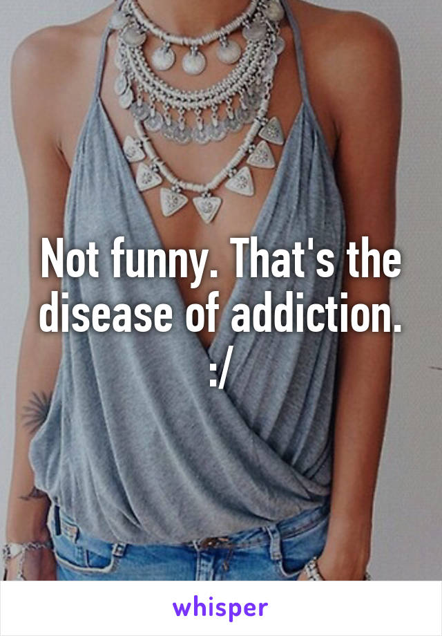 Not funny. That's the disease of addiction. :/