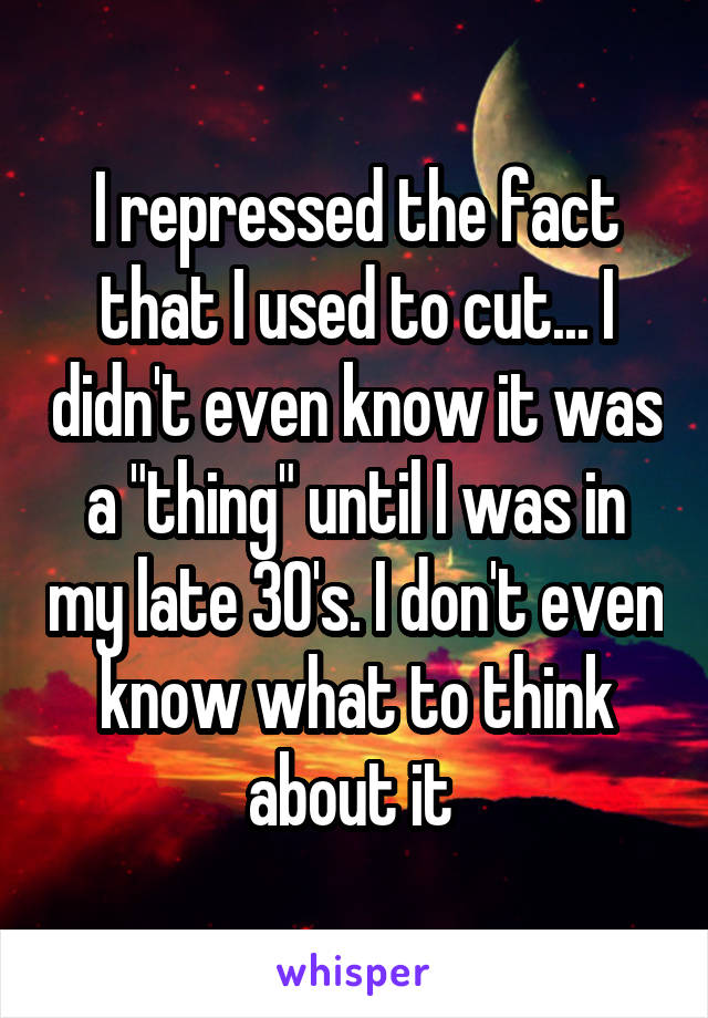 I repressed the fact that I used to cut... I didn't even know it was a "thing" until I was in my late 30's. I don't even know what to think about it 