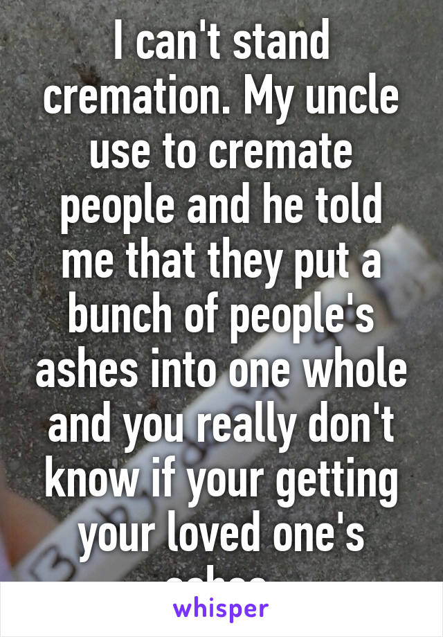 I can't stand cremation. My uncle use to cremate people and he told me that they put a bunch of people's ashes into one whole and you really don't know if your getting your loved one's ashes.