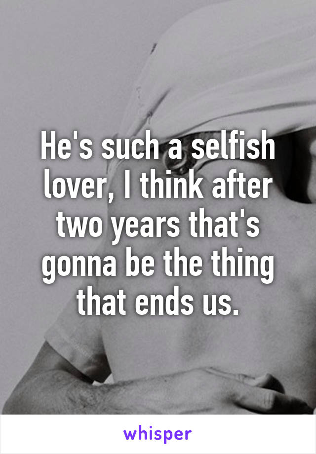 He's such a selfish lover, I think after two years that's gonna be the thing that ends us.