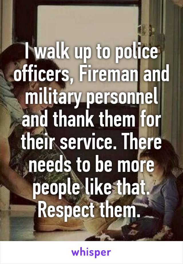 I walk up to police officers, Fireman and military personnel and thank them for their service. There needs to be more people like that. Respect them. 