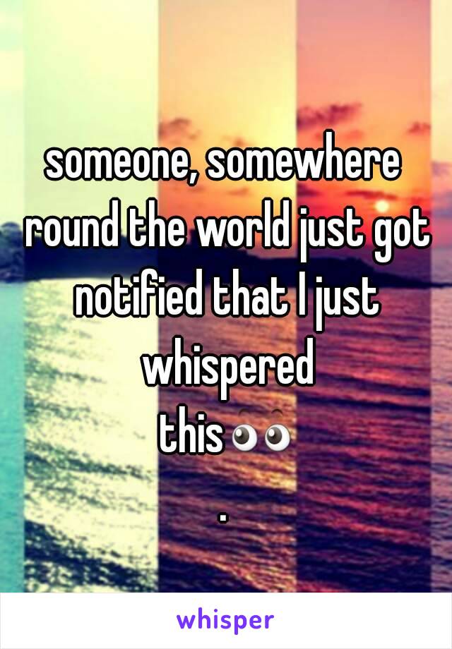 someone, somewhere round the world just got notified that I just whispered this👀.