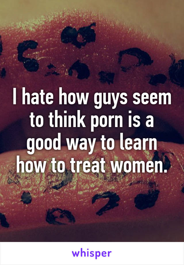 I hate how guys seem to think porn is a good way to learn how to treat women.