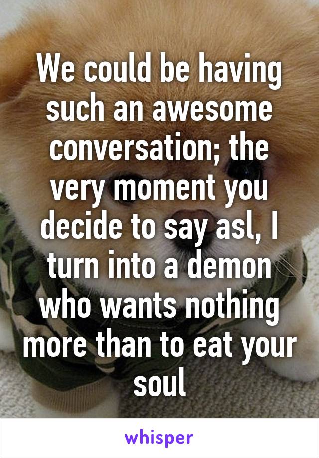 We could be having such an awesome conversation; the very moment you decide to say asl, I turn into a demon who wants nothing more than to eat your soul