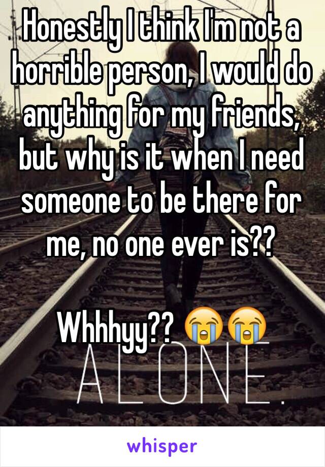 Honestly I think I'm not a horrible person, I would do anything for my friends, but why is it when I need someone to be there for me, no one ever is?? 

Whhhyy?? 😭😭