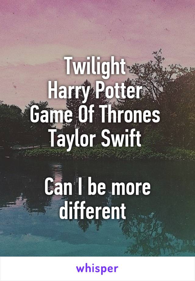 Twilight 
Harry Potter 
Game Of Thrones 
Taylor Swift 

Can I be more different  